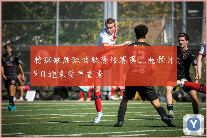特狮缺席欧协联资格赛第三轮预计9日迎来荷甲首秀